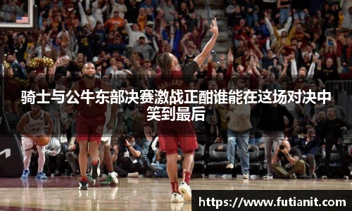 骑士与公牛东部决赛激战正酣谁能在这场对决中笑到最后